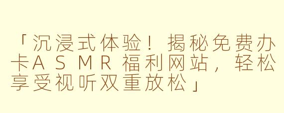 「沉浸式体验！揭秘免费办卡ASMR福利网站，轻松享受视听双重放松」