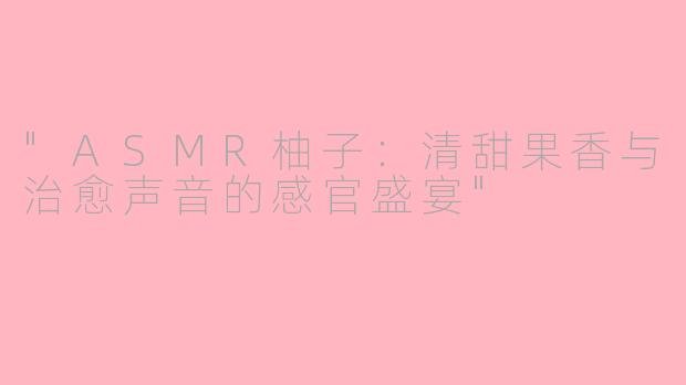 "ASMR柚子:清甜果香与治愈声音的感官盛宴"