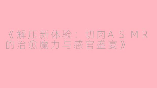 《解压新体验：切肉ASMR的治愈魔力与感官盛宴》