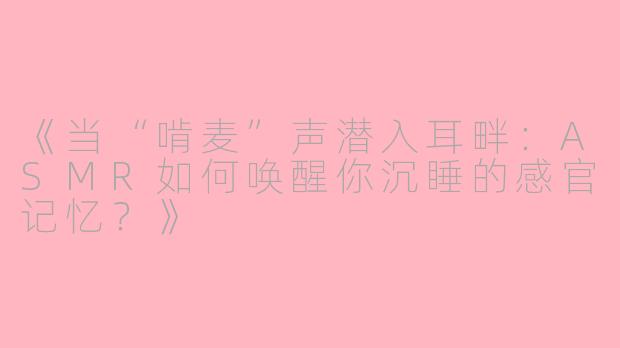 《当“啃麦”声潜入耳畔：ASMR如何唤醒你沉睡的感官记忆？》