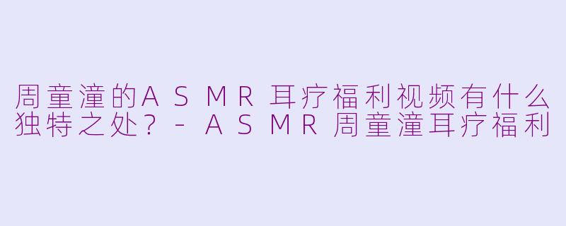 周童潼的ASMR耳疗福利视频有什么独特之处？-ASMR周童潼耳疗福利