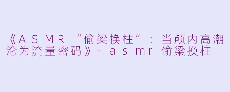 《ASMR“偷梁换柱”：当颅内高潮沦为流量密码》-asmr偷梁换柱