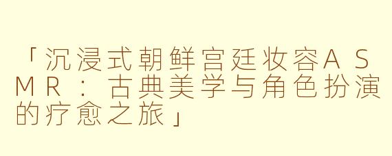 「沉浸式朝鲜宫廷妆容ASMR：古典美学与角色扮演的疗愈之旅」