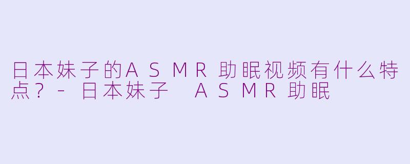 日本妹子的ASMR助眠视频有什么特点？