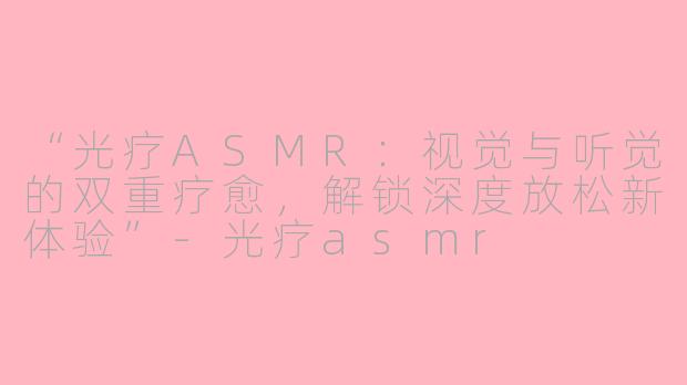 “光疗ASMR：视觉与听觉的双重疗愈，解锁深度放松新体验”-光疗asmr