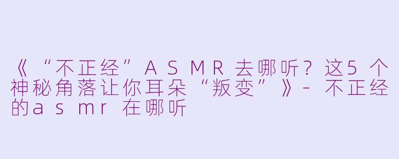 《“不正经”ASMR去哪听？这5个神秘角落让你耳朵“叛变”》-不正经的asmr在哪听