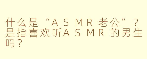 什么是“ASMR老公”？是指喜欢听ASMR的男生吗？