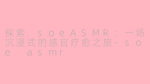 探索.soeASMR：一场沉浸式的感官疗愈之旅-soe asmr