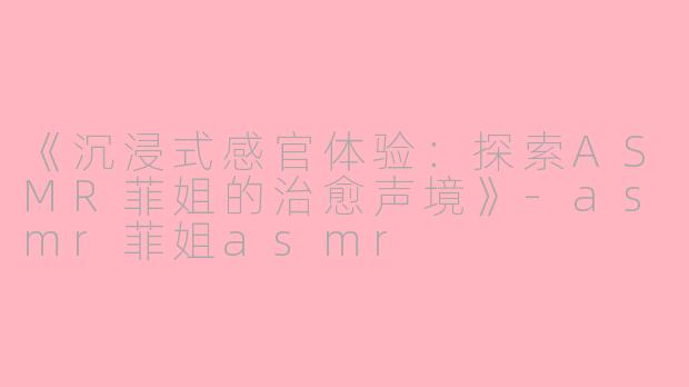 《沉浸式感官体验：探索ASMR菲姐的治愈声境》-asmr菲姐asmr