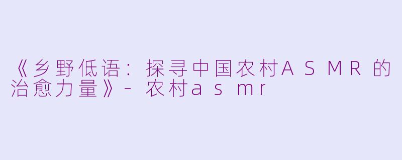 《乡野低语：探寻中国农村ASMR的治愈力量》-农村asmr