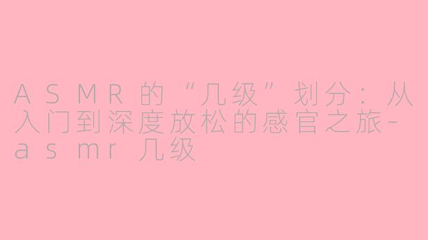ASMR的“几级”划分：从入门到深度放松的感官之旅-asmr几级