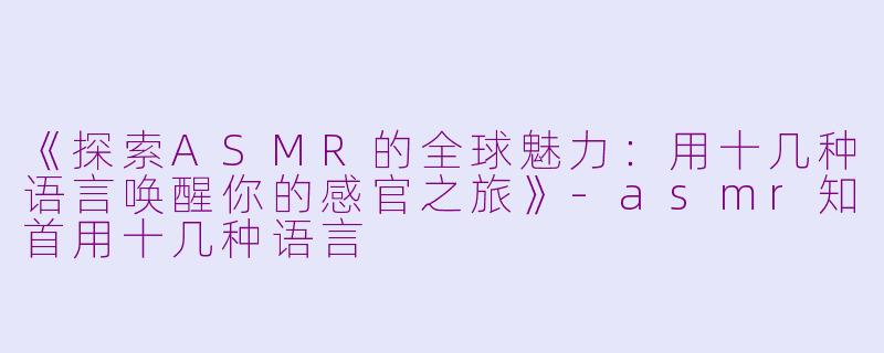 《探索ASMR的全球魅力：用十几种语言唤醒你的感官之旅》-asmr知首用十几种语言