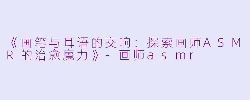 《画笔与耳语的交响：探索画师ASMR的治愈魔力》-画师asmr
