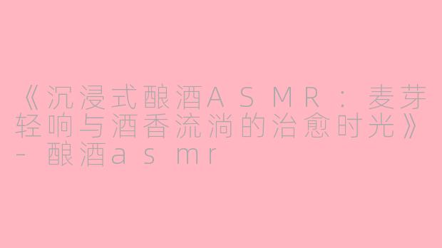 《沉浸式酿酒ASMR：麦芽轻响与酒香流淌的治愈时光》-酿酒asmr