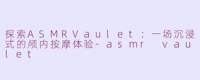 探索ASMRVaulet：一场沉浸式的颅内按摩体验-asmr vaulet