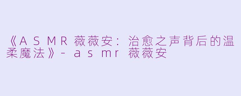 《ASMR薇薇安：治愈之声背后的温柔魔法》-asmr薇薇安