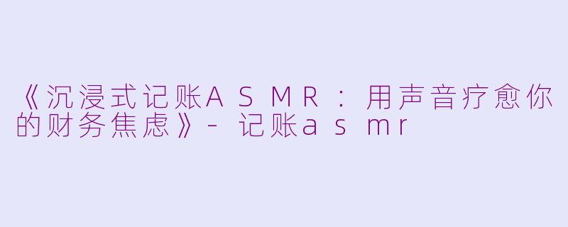 《沉浸式记账ASMR：用声音疗愈你的财务焦虑》-记账asmr