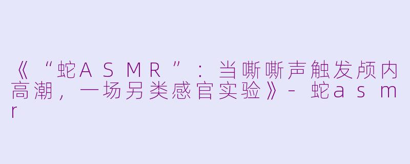 《“蛇ASMR”：当嘶嘶声触发颅内高潮，一场另类感官实验》-蛇asmr