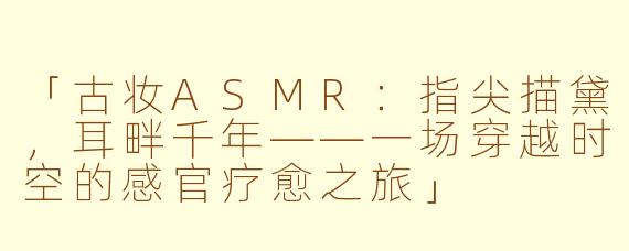 「古妆ASMR：指尖描黛，耳畔千年——一场穿越时空的感官疗愈之旅」