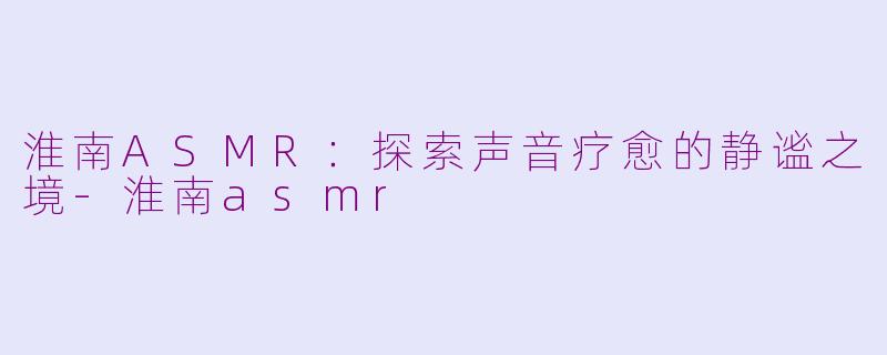 淮南ASMR：探索声音疗愈的静谧之境-淮南asmr