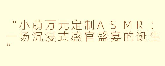 “小萌万元定制ASMR：一场沉浸式感官盛宴的诞生”