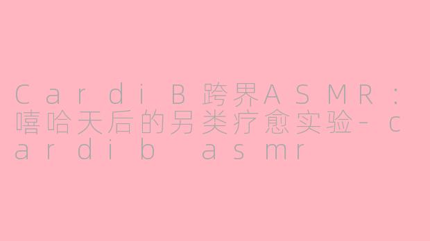 CardiB跨界ASMR：嘻哈天后的另类疗愈实验-cardib asmr