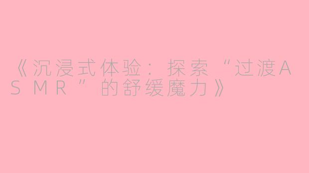 《沉浸式体验：探索“过渡ASMR”的舒缓魔力》