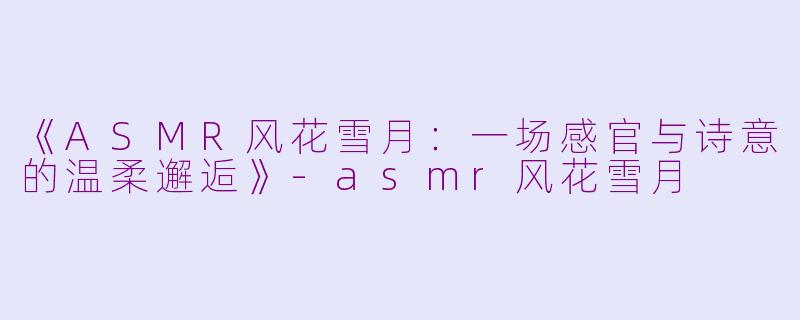 《ASMR风花雪月：一场感官与诗意的温柔邂逅》-asmr风花雪月