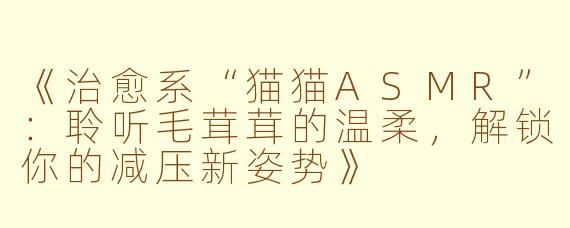 《治愈系“猫猫ASMR”：聆听毛茸茸的温柔，解锁你的减压新姿势》