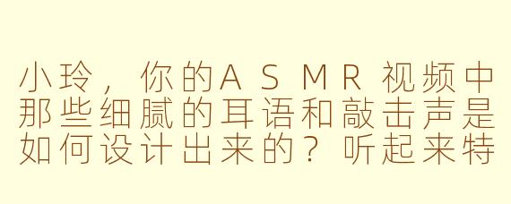 小玲，你的ASMR视频中那些细腻的耳语和敲击声是如何设计出来的？听起来特别真实又放松！
