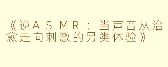 《逆ASMR:当声音从治愈走向刺激的另类体验》