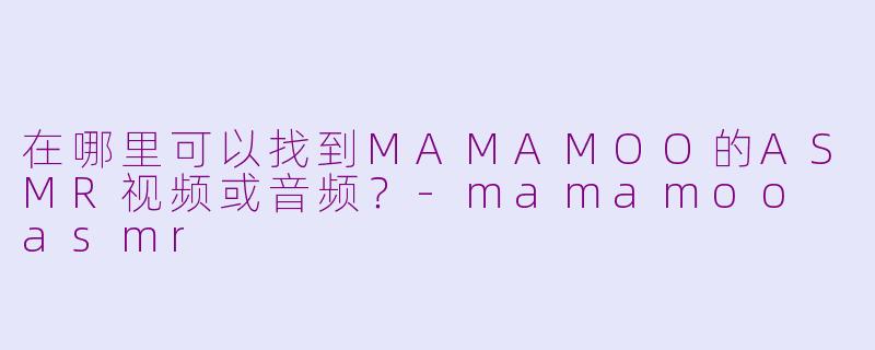 在哪里可以找到MAMAMOO的ASMR视频或音频？-mamamoo asmr
