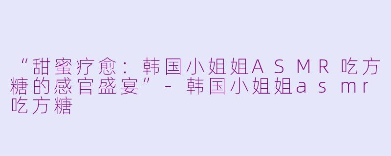 “甜蜜疗愈：韩国小姐姐ASMR吃方糖的感官盛宴”-韩国小姐姐asmr吃方糖