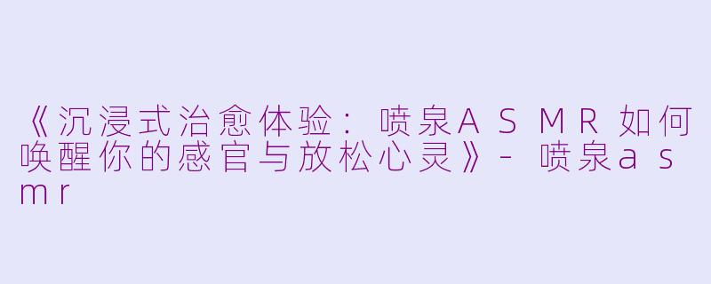 《沉浸式治愈体验：喷泉ASMR如何唤醒你的感官与放松心灵》-喷泉asmr