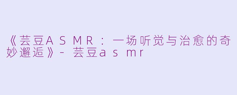 《芸豆ASMR：一场听觉与治愈的奇妙邂逅》-芸豆asmr
