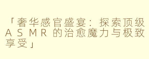 「奢华感官盛宴：探索顶级ASMR的治愈魔力与极致享受」