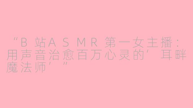 “B站ASMR第一女主播：用声音治愈百万心灵的‘耳畔魔法师’”