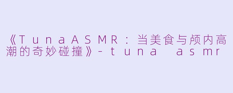 《TunaASMR：当美食与颅内高潮的奇妙碰撞》-tuna asmr