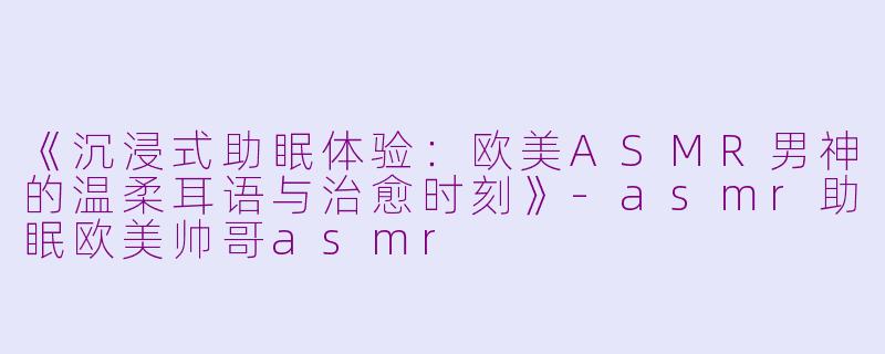 《沉浸式助眠体验：欧美ASMR男神的温柔耳语与治愈时刻》-asmr助眠欧美帅哥asmr