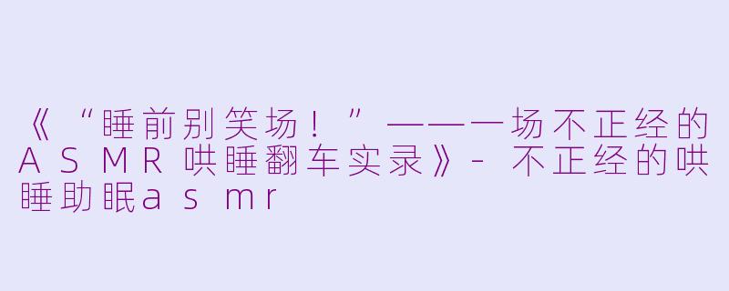 《“睡前别笑场！”——一场不正经的ASMR哄睡翻车实录》-不正经的哄睡助眠asmr