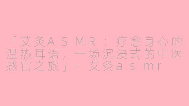 「艾灸ASMR：疗愈身心的温热耳语，一场沉浸式的中医感官之旅」-艾灸asmr