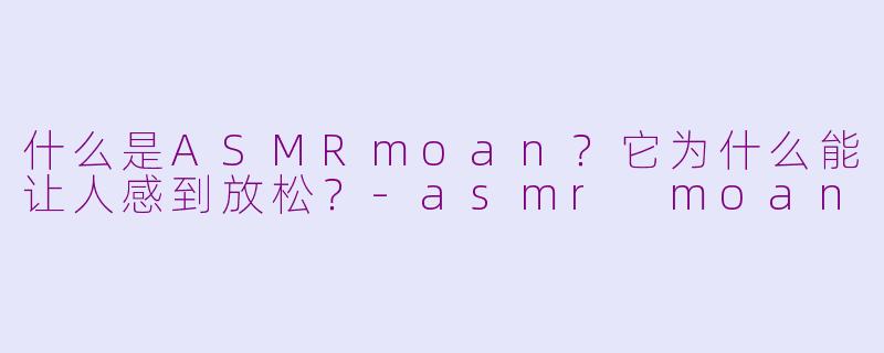 什么是ASMRmoan？它为什么能让人感到放松？-asmr moan