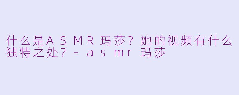 什么是ASMR玛莎？她的视频有什么独特之处？-asmr玛莎