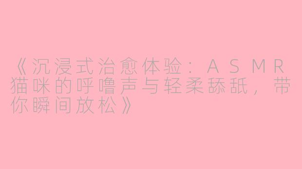 《沉浸式治愈体验：ASMR猫咪的呼噜声与轻柔舔舐，带你瞬间放松》