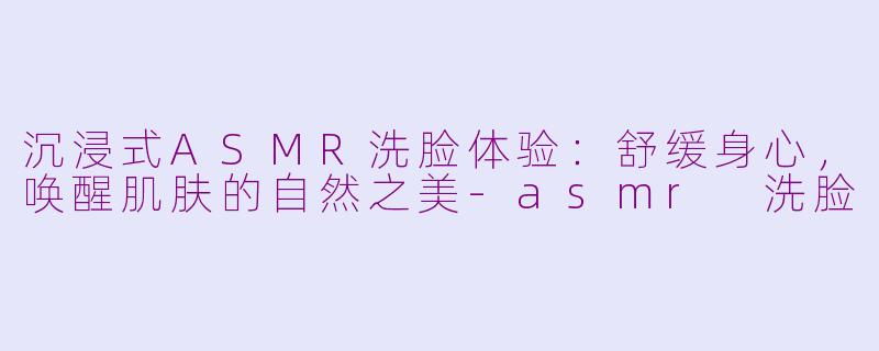 沉浸式ASMR洗脸体验：舒缓身心，唤醒肌肤的自然之美-asmr 洗脸
