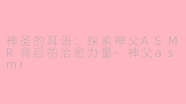 神圣的耳语：探索神父ASMR背后的治愈力量-神父asmr