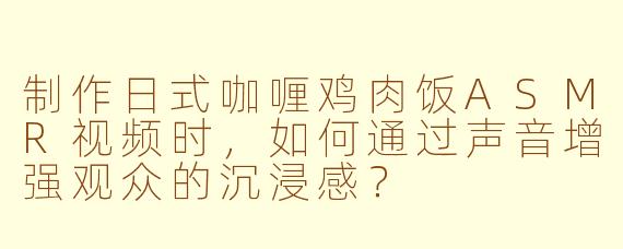 制作日式咖喱鸡肉饭ASMR视频时，如何通过声音增强观众的沉浸感？