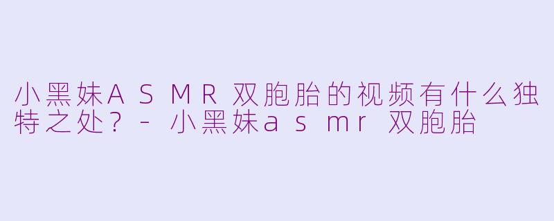 小黑妹ASMR双胞胎的视频有什么独特之处？-小黑妹asmr双胞胎