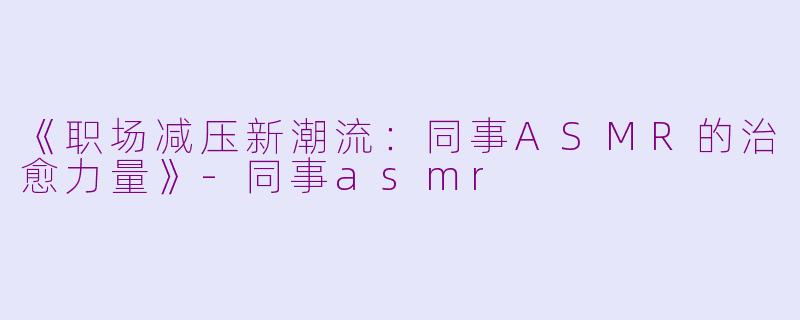 《职场减压新潮流：同事ASMR的治愈力量》-同事asmr