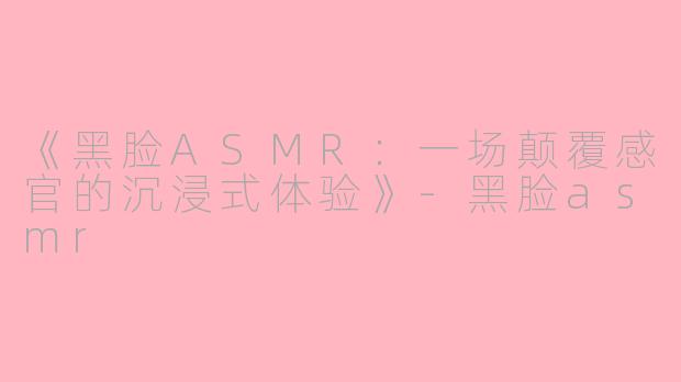 《黑脸ASMR：一场颠覆感官的沉浸式体验》-黑脸asmr
